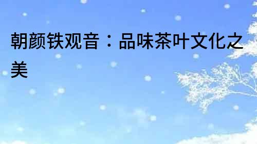 朝顏鐵觀音：品味茶葉文化之美