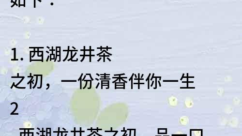 如下：

1. 西湖龍井茶之初，一份清香伴你一生
2. 西湖龍井茶之初，品一口讓你找到茶道的初心
3. 西湖龍井茶之初，讓你領(lǐng)略茶葉之美
4. 西湖龍井茶之初，一場(chǎng)認(rèn)識(shí)茶文化的美妙之旅
5. 西湖龍井茶之初，一場(chǎng)關(guān)于茶葉的美好傳說(shuō)
6. 西湖龍井茶之初，一杯茶，一份追求自然生態(tài)的品質(zhì)生活
7. 西湖龍井茶之初，一份清新，一份詩(shī)意，一份自然之美
8. 西湖龍井茶之初，一杯茶，一份古老的中國(guó)傳統(tǒng)文化
9. 西湖龍井茶之初，品味龍井茶，品味自然之美
10. 西湖龍井茶之初，讓你感受茶香之美，茶文化之美。