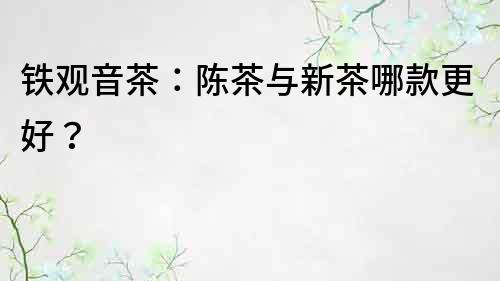鐵觀音茶：陳茶與新茶哪款更好？