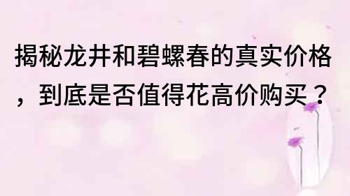 揭秘龍井和碧螺春的真實價格，到底是否值得花高價購買？