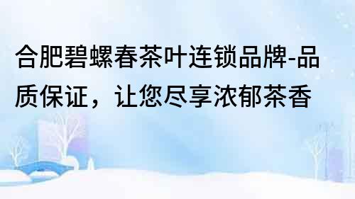 合肥碧螺春茶葉連鎖品牌-品質保證，讓您盡享濃郁茶香