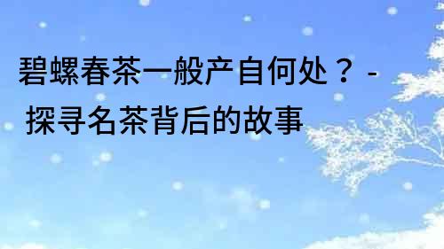 碧螺春茶一般產(chǎn)自何處？ - 探尋名茶背后的故事