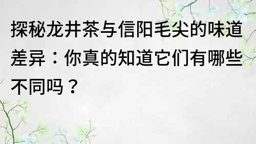 探秘龍井茶與信陽毛尖的味道差異：你真的知道它們有哪些不同嗎？