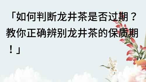 「如何判斷龍井茶是否過期？教你正確辨別龍井茶的保質期！」