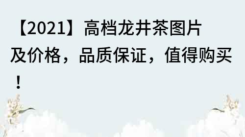 【2021】高檔龍井茶圖片及價格，品質保證，值得購買！