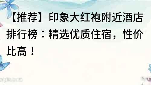 【推薦】印象大紅袍附近酒店排行榜：精選優(yōu)質(zhì)住宿，性價比高！