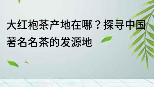大紅袍茶產地在哪？探尋中國著名名茶的發源地