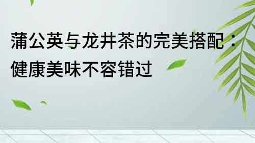 蒲公英與龍井茶的完美搭配：健康美味不容錯過