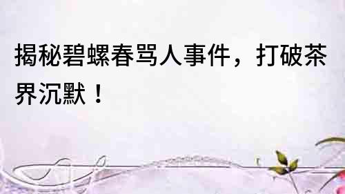 揭秘碧螺春罵人事件，打破茶界沉默！