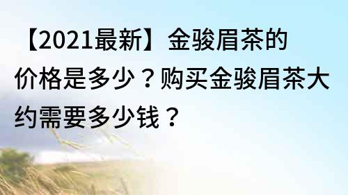 【2022最新】金駿眉茶的價(jià)格是多少？購買金駿眉茶大約需要多少錢？