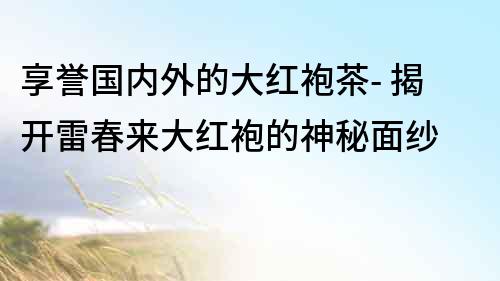 享譽國內外的大紅袍茶- 揭開雷春來大紅袍的神秘面紗