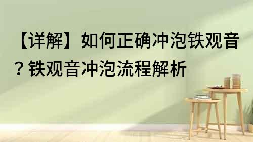 【詳解】如何正確沖泡鐵觀音？鐵觀音沖泡流程解析