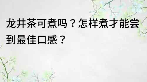 龍井茶可煮嗎？怎樣煮才能嘗到最佳口感？