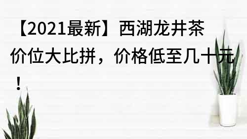 【2021最新】西湖龍井茶價位大比拼，價格低至幾十元！