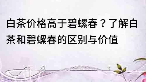 白茶價格高于碧螺春？了解白茶和碧螺春的區別與價值
