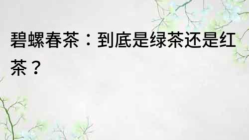 碧螺春茶：到底是綠茶還是紅茶？