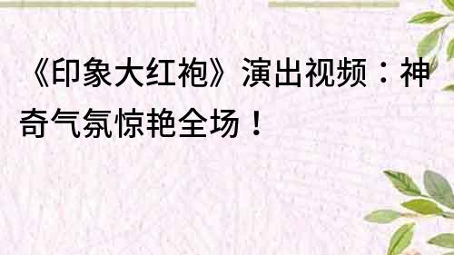 《印象大紅袍》演出視頻：神奇氣氛驚艷全場！