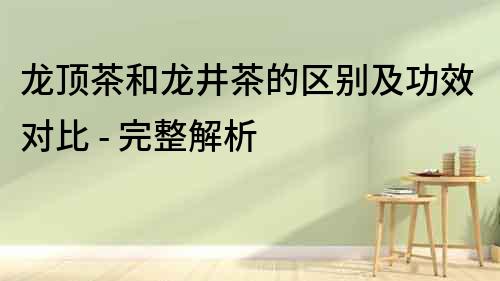 龍頂茶和龍井茶的區別及功效對比 - 完整解析