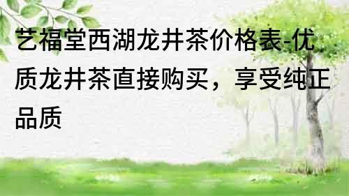 藝福堂西湖龍井茶價格表-優(yōu)質龍井茶直接購買，享受純正品質