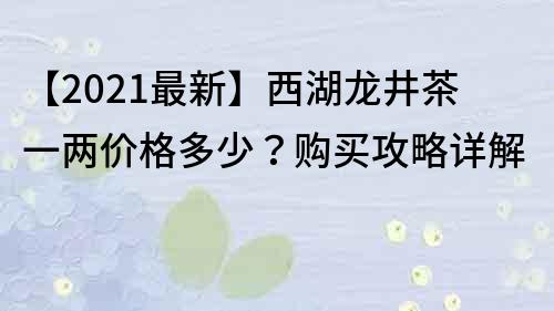 【2021最新】西湖龍井茶一兩價格多少？購買攻略詳解