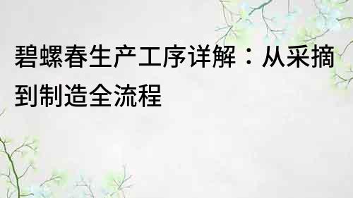 碧螺春生產(chǎn)工序詳解：從采摘到制造全流程