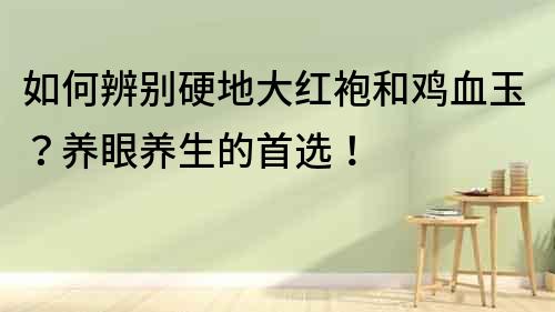 如何辨別硬地大紅袍和雞血玉？養(yǎng)眼養(yǎng)生的首選！