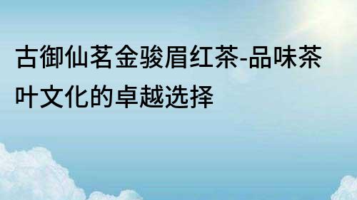 古御仙茗金駿眉紅茶-品味茶葉文化的卓越選擇
