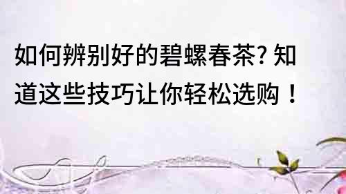 如何辨別好的碧螺春茶? 知道這些技巧讓你輕松選購！