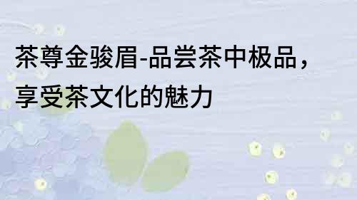 茶尊金駿眉-品嘗茶中極品，享受茶文化的魅力