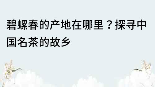 碧螺春的產地在哪里？探尋中國名茶的故鄉