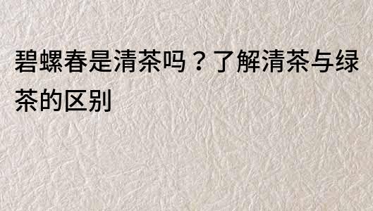 碧螺春是清茶嗎？了解清茶與綠茶的區別