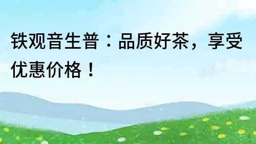 鐵觀音生普：品質(zhì)好茶，享受優(yōu)惠價(jià)格！
