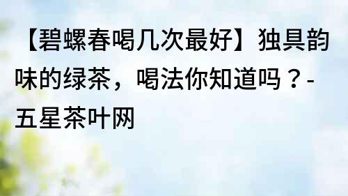 【碧螺春喝幾次最好】獨具韻味的綠茶，喝法你知道嗎？-五星茶葉網(wǎng)