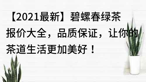 【2021最新】碧螺春綠茶報價大全，品質保證，讓你的茶道生活更加美好！