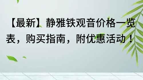 【最新】靜雅鐵觀音價格一覽表，購買指南，附優(yōu)惠活動！