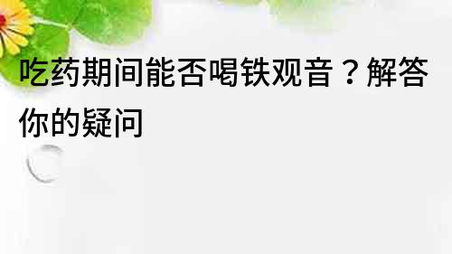 吃藥期間能否喝鐵觀音？解答你的疑問