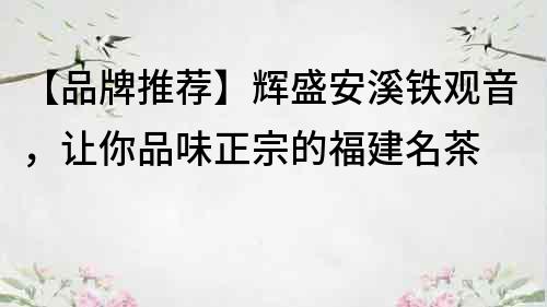 【品牌推薦】輝盛安溪鐵觀音，讓你品味正宗的福建名茶