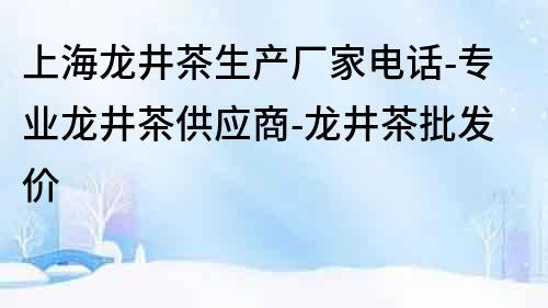 上海龍井茶生產廠家電話-專業龍井茶供應商-龍井茶批發價