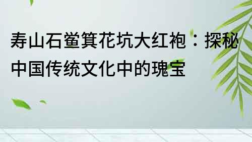 壽山石鱟箕花坑大紅袍：探秘中國傳統(tǒng)文化中的瑰寶