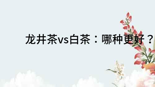 龍井茶vs白茶：哪種更好？
