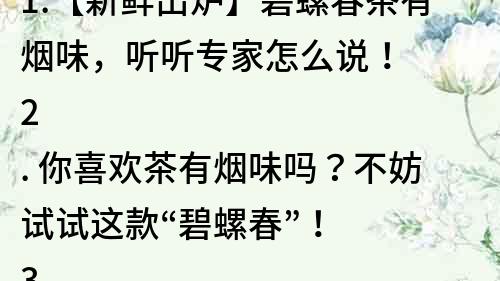 1.【新鮮出爐】碧螺春茶有煙味，聽聽專家怎么說！
2. 你喜歡茶有煙味嗎？不妨試試這款“碧螺春”！
3. 一杯有煙味的茶，讓你品嘗不一樣的風味人生！
4. 香氣濃郁！碧螺春茶有煙味，你絕對不想錯過！
5. 碧螺春茶，獨特的煙味，讓你愛上茶葉的味道！
6. 想品嘗獨特茶味？來一杯碧螺春茶有煙味！
7. 茶中有煙香，碧螺春茶帶給你不一樣的茶葉體驗！
8. 香氣撲鼻！醇厚的煙味茶，嘗試一下碧螺春吧！
9. 酷愛煙味茶？碧螺春，給你絕佳的“煙茶”享受！
10. 茶香四溢，碧螺春茶有煙味，讓你愛上品茶的感覺！