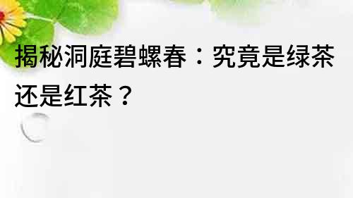 揭秘洞庭碧螺春：究竟是綠茶還是紅茶？
