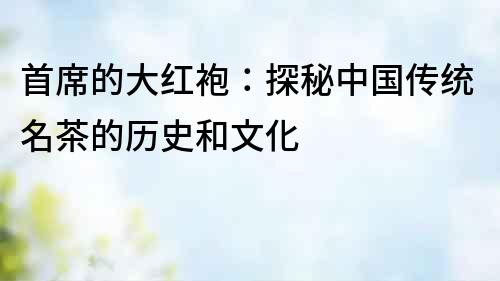首席的大紅袍：探秘中國傳統名茶的歷史和文化