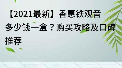 【2021最新】香惠鐵觀音多少錢一盒？購買攻略及口碑推薦