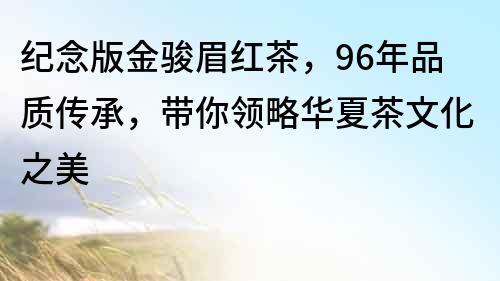 紀念版金駿眉紅茶，96年品質傳承，帶你領略華夏茶文化之美