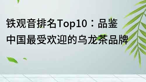 鐵觀音排名Top10：品鑒中國最受歡迎的烏龍茶品牌
