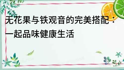 無花果與鐵觀音的完美搭配：一起品味健康生活
