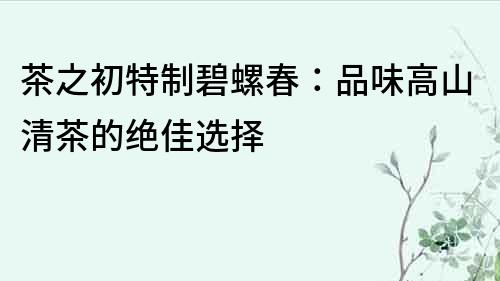 茶之初特制碧螺春：品味高山清茶的絕佳選擇