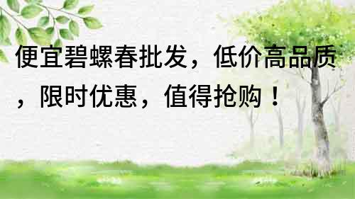 便宜碧螺春批發，低價高品質，限時優惠，值得搶購！