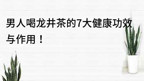 男人喝龍井茶的7大健康功效與作用！